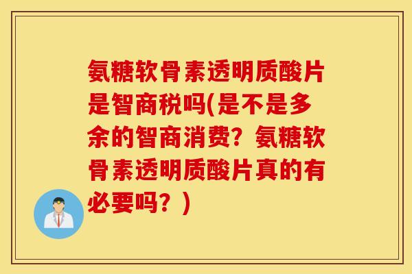 氨糖软骨素透明质酸片是智商税吗(是不是多余的智商消费？氨糖软骨素透明质酸片真的有必要吗？)