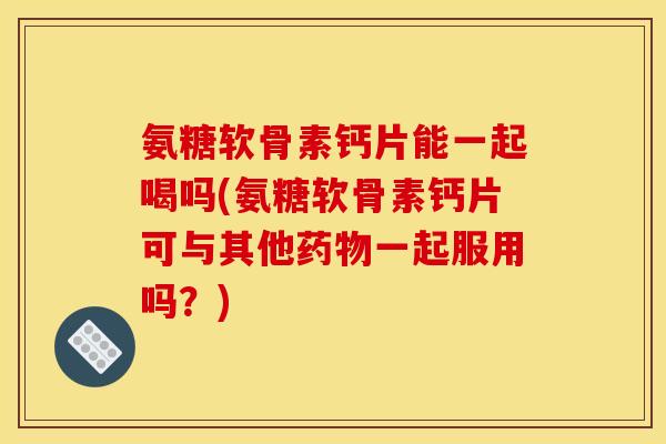 氨糖软骨素钙片能一起喝吗(氨糖软骨素钙片可与其他药物一起服用吗？)