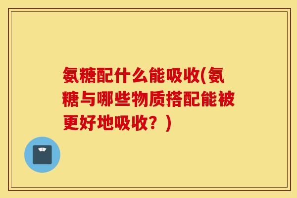 氨糖配什么能吸收(氨糖与哪些物质搭配能被更好地吸收？)