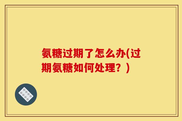 氨糖过期了怎么办(过期氨糖如何处理？)