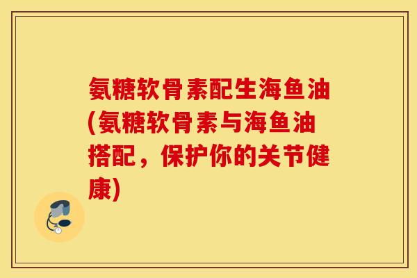 氨糖软骨素配生海鱼油(氨糖软骨素与海鱼油搭配，保护你的关节健康)