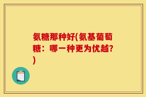 氨糖那种好(氨基葡萄糖：哪一种更为优越？)
