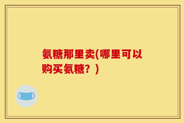 氨糖那里卖(哪里可以购买氨糖?) 氨糖那里卖(哪里可以购买氨糖?)
