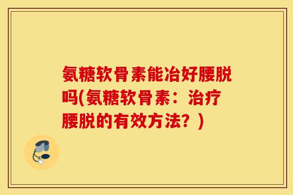 氨糖软骨素能冶好腰脱吗(氨糖软骨素：治疗腰脱的有效方法？)