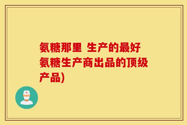 氨糖那里 生产的最好氨糖生产商出品的顶级产品)