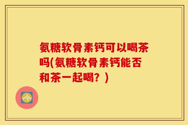 氨糖软骨素钙可以喝茶吗(氨糖软骨素钙能否和茶一起喝？)