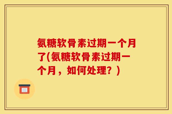 氨糖软骨素过期一个月了(氨糖软骨素过期一个月，如何处理？)
