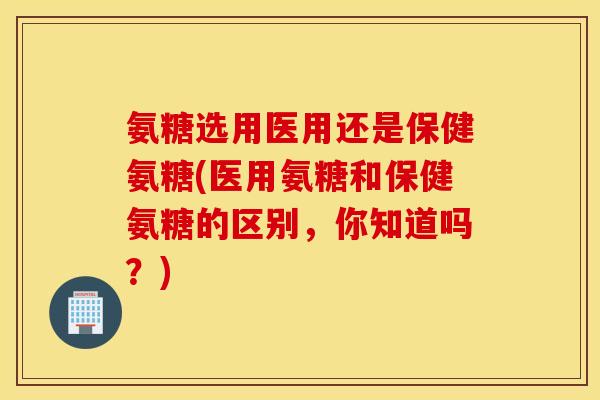 氨糖选用医用还是保健氨糖(医用氨糖和保健氨糖的区别，你知道吗？)