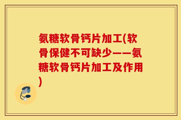 氨糖软骨钙片加工(软骨保健不可缺少——氨糖软骨钙片加工及作用)