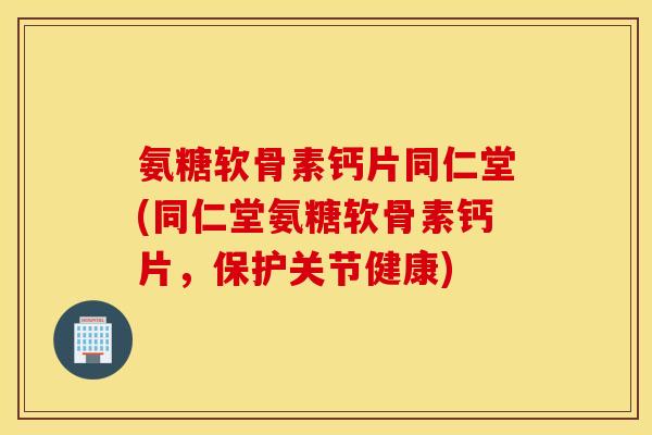 氨糖软骨素钙片同仁堂(同仁堂氨糖软骨素钙片，保护关节健康)