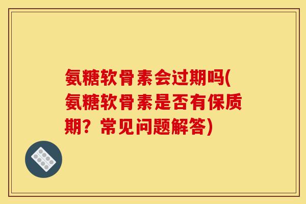 氨糖软骨素会过期吗(氨糖软骨素是否有保质期？常见问题解答)