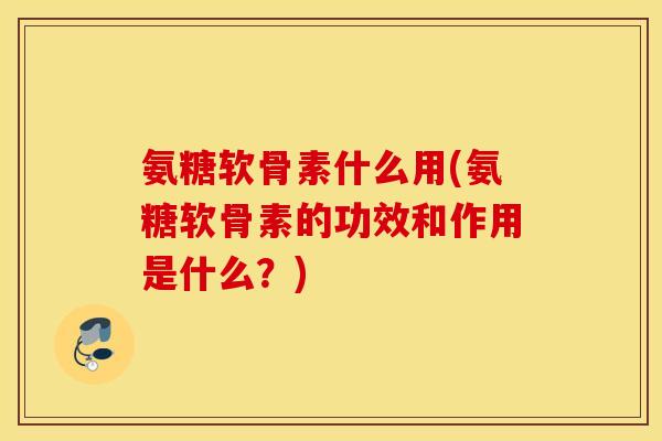 氨糖软骨素什么用(氨糖软骨素的功效和作用是什么？)