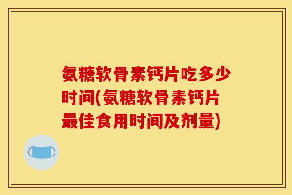 氨糖软骨素钙片吃多少时间(氨糖软骨素钙片最佳食用时间及剂量)