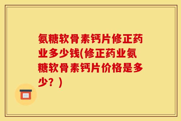 氨糖软骨素钙片修正药业多少钱(修正药业氨糖软骨素钙片价格是多少？)