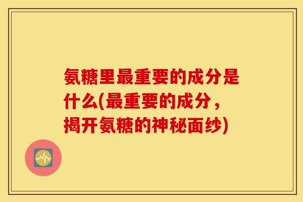 氨糖里最重要的成分是什么(最重要的成分，揭开氨糖的神秘面纱)