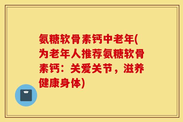 氨糖软骨素钙中老年(为老年人推荐氨糖软骨素钙：关爱关节，滋养健康身体)