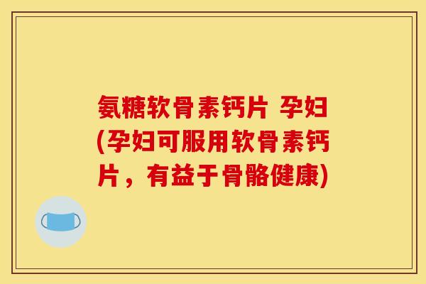 氨糖软骨素钙片 孕妇(孕妇可服用软骨素钙片，有益于骨骼健康)