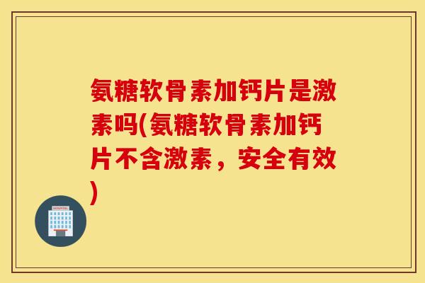 氨糖软骨素加钙片是激素吗(氨糖软骨素加钙片不含激素，安全有效)