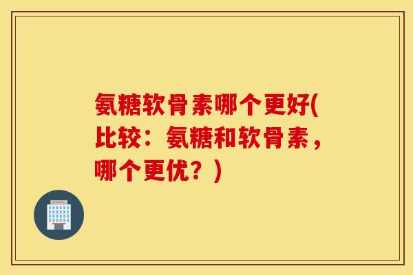 氨糖软骨素哪个更好(比较：氨糖和软骨素，哪个更优？)
