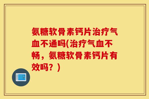 氨糖软骨素钙片治疗气血不通吗(治疗气血不畅，氨糖软骨素钙片有效吗？)