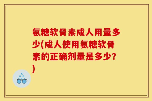 氨糖软骨素成人用量多少(成人使用氨糖软骨素的正确剂量是多少？)