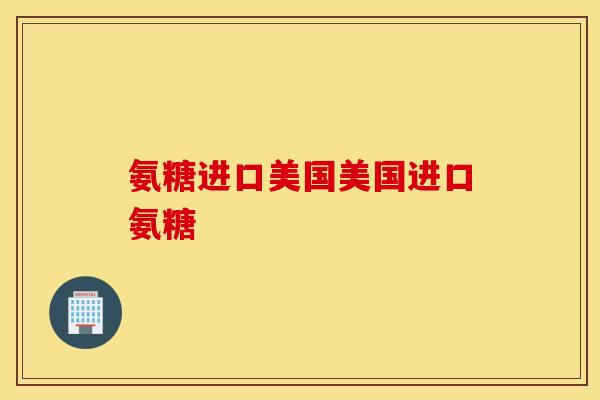 氨糖进口美国美国进口氨糖