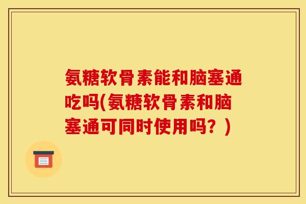 氨糖软骨素能和脑塞通吃吗(氨糖软骨素和脑塞通可同时使用吗？)