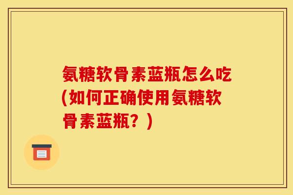 氨糖软骨素蓝瓶怎么吃(如何正确使用氨糖软骨素蓝瓶？)