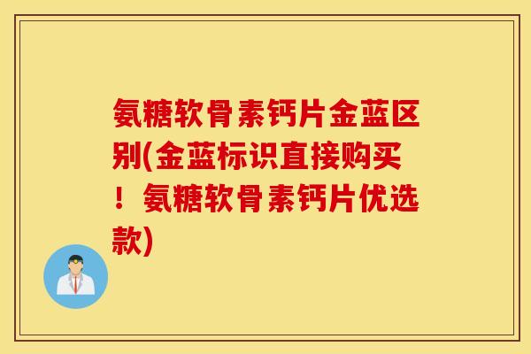 氨糖软骨素钙片金蓝区别(金蓝标识直接购买！氨糖软骨素钙片优选款)