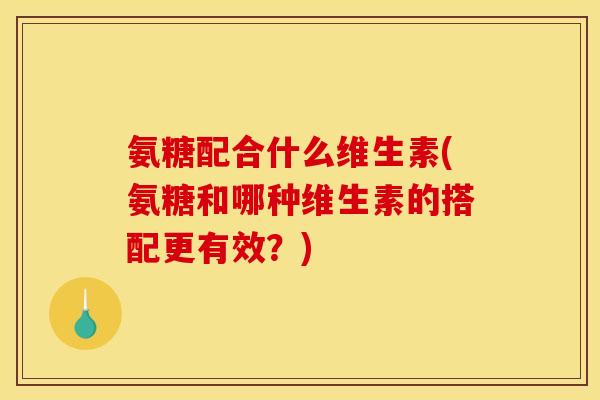 氨糖配合什么维生素(氨糖和哪种维生素的搭配更有效？)