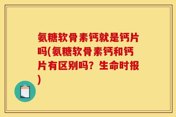 氨糖软骨素钙就是钙片吗(氨糖软骨素钙和钙片有区别吗?生命时报) 氨糖软骨素钙就是钙片吗(氨糖软骨素钙和钙片有区别吗?生命时报)
