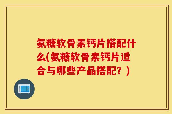 氨糖软骨素钙片搭配什么(氨糖软骨素钙片适合与哪些产品搭配？)