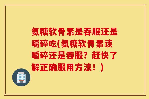 氨糖软骨素是吞服还是嚼碎吃(氨糖软骨素该嚼碎还是吞服？赶快了解正确服用方法！)