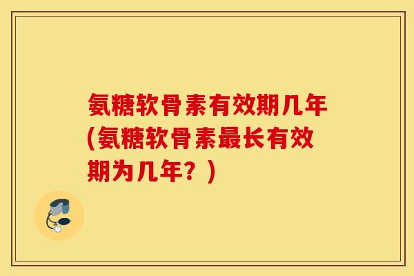 氨糖软骨素有效期几年(氨糖软骨素最长有效期为几年？)