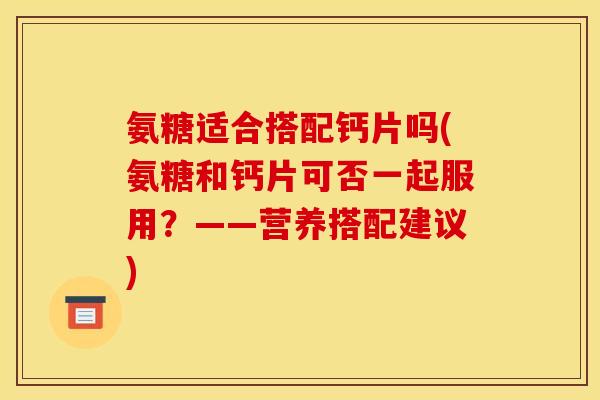 氨糖适合搭配钙片吗(氨糖和钙片可否一起服用?——营养搭配建议) 氨糖适合搭配钙片吗(氨糖和钙片可否一起服用?——营养搭配建议)