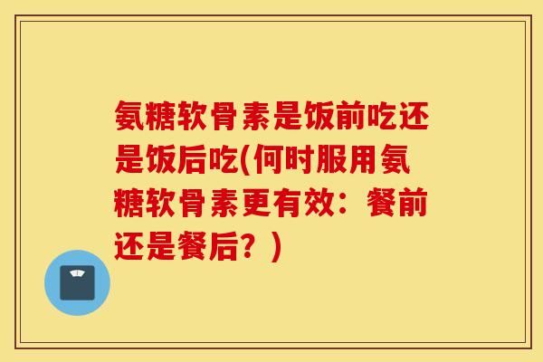 氨糖软骨素是饭前吃还是饭后吃(何时服用氨糖软骨素更有效:餐前还是餐后?) 氨糖软骨素是饭前吃还是饭后吃(何时服用氨糖软骨素更有效:餐前还是餐后?)
