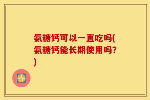 氨糖钙可以一直吃吗(氨糖钙能长期使用吗？)