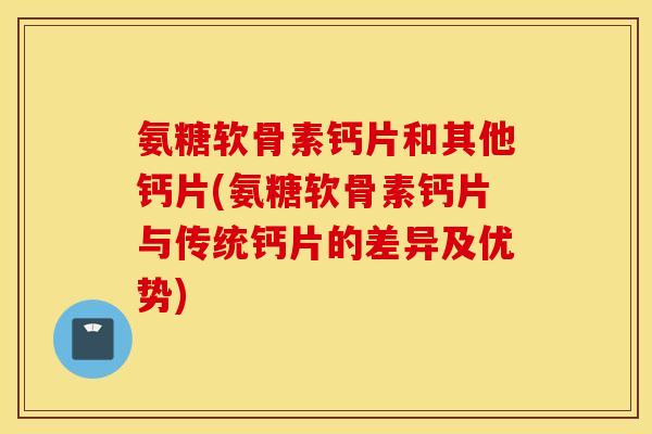 氨糖软骨素钙片和其他钙片(氨糖软骨素钙片与传统钙片的差异及优势)