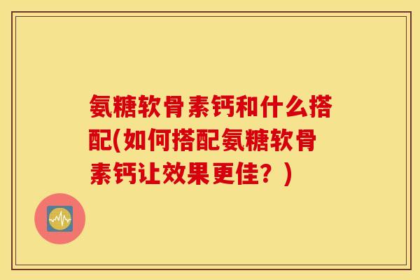 氨糖软骨素钙和什么搭配(如何搭配氨糖软骨素钙让效果更佳？)