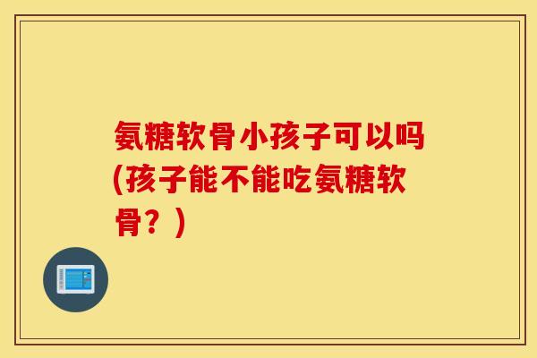 氨糖软骨小孩子可以吗(孩子能不能吃氨糖软骨？)