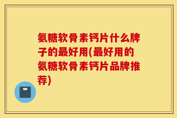 氨糖软骨素钙片什么牌子的最好用(最好用的氨糖软骨素钙片品牌推荐)