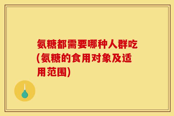 氨糖都需要哪种人群吃(氨糖的食用对象及适用范围)