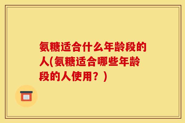 氨糖适合什么年龄段的人(氨糖适合哪些年龄段的人使用？)