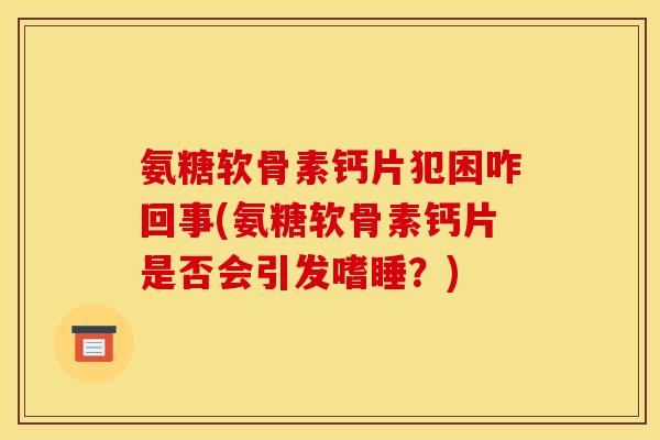 氨糖软骨素钙片犯困咋回事(氨糖软骨素钙片是否会引发嗜睡？)