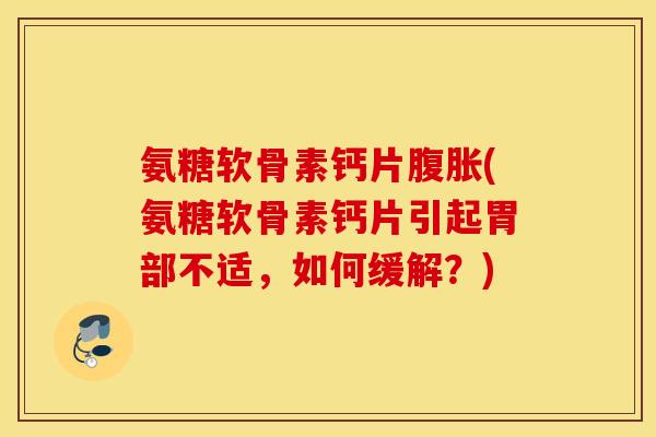氨糖软骨素钙片腹胀(氨糖软骨素钙片引起胃部不适，如何缓解？)