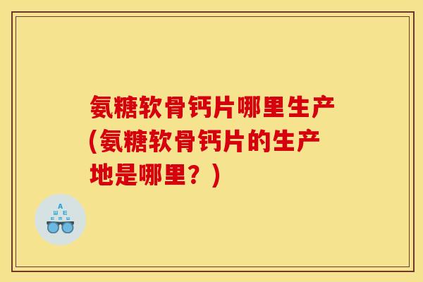 氨糖软骨钙片哪里生产(氨糖软骨钙片的生产地是哪里？)