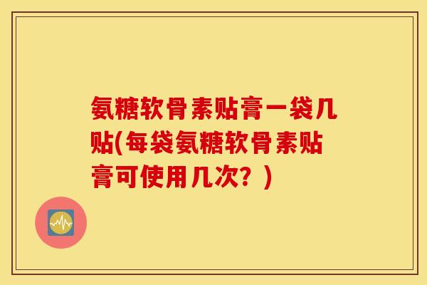 氨糖软骨素贴膏一袋几贴(每袋氨糖软骨素贴膏可使用几次？)
