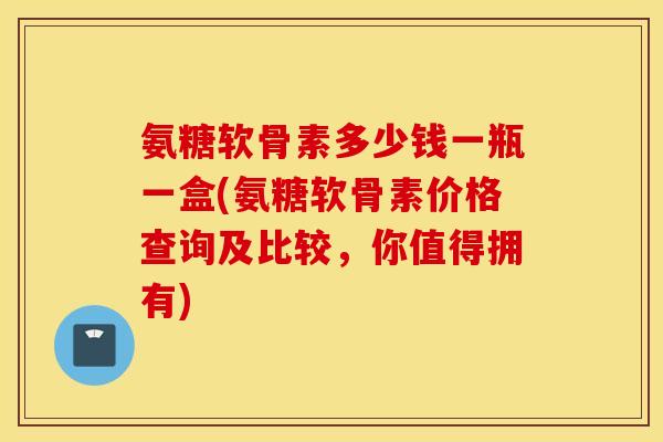 氨糖软骨素多少钱一瓶一盒(氨糖软骨素价格查询及比较，你值得拥有)