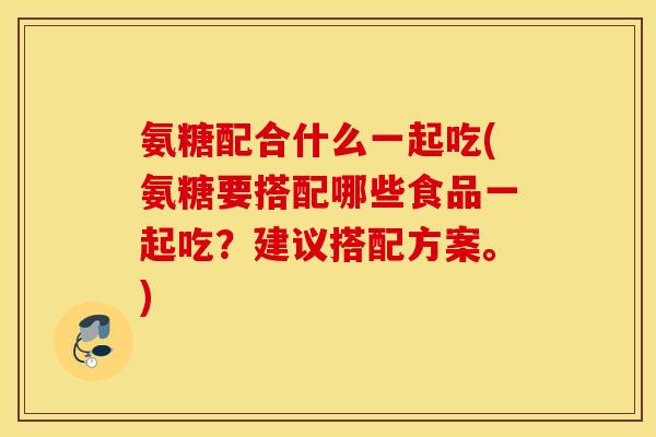 氨糖配合什么一起吃(氨糖要搭配哪些食品一起吃？建议搭配方案。)