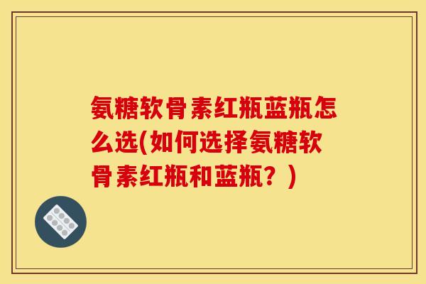 氨糖软骨素红瓶蓝瓶怎么选(如何选择氨糖软骨素红瓶和蓝瓶？)